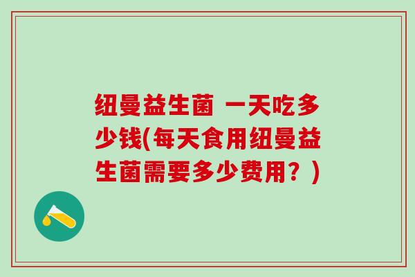 纽曼益生菌 一天吃多少钱(每天食用纽曼益生菌需要多少费用？)