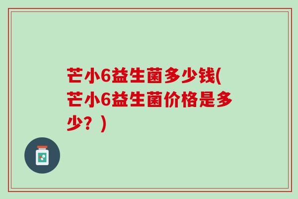 芒小6益生菌多少钱(芒小6益生菌价格是多少？)