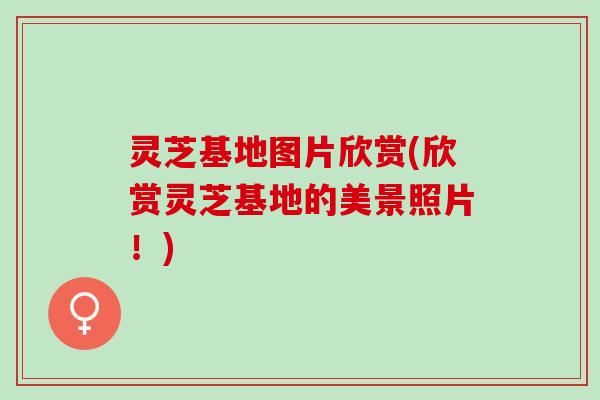灵芝基地图片欣赏(欣赏灵芝基地的美景照片！)
