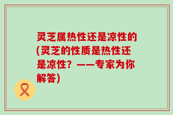 灵芝属热性还是凉性的(灵芝的性质是热性还是凉性？——专家为你解答)