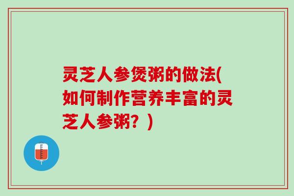 灵芝人参煲粥的做法(如何制作营养丰富的灵芝人参粥？)