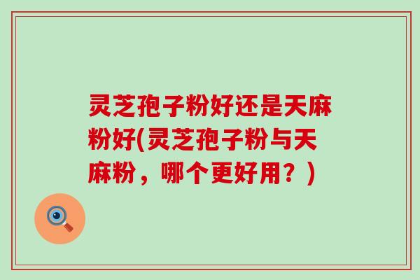 灵芝孢子粉好还是天麻粉好(灵芝孢子粉与天麻粉，哪个更好用？)
