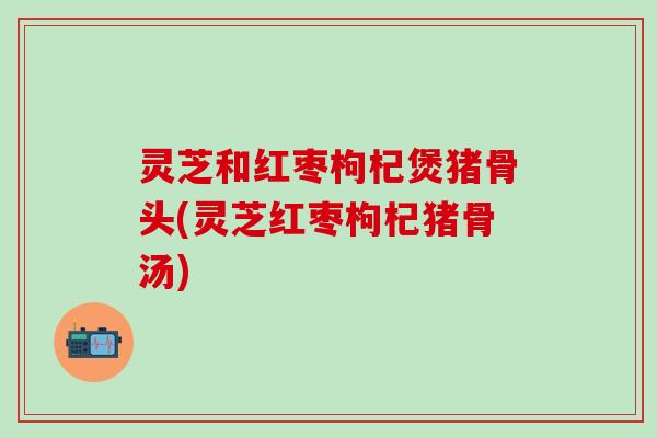 灵芝和红枣枸杞煲猪骨头(灵芝红枣枸杞猪骨汤)