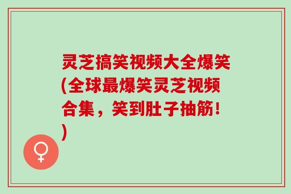 灵芝搞笑视频大全爆笑(全球最爆笑灵芝视频合集，笑到肚子抽筋！)