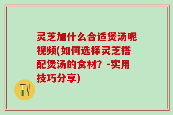 灵芝加什么合适煲汤呢视频(如何选择灵芝搭配煲汤的食材？-实用技巧分享)