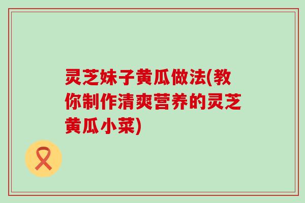 灵芝妹子黄瓜做法(教你制作清爽营养的灵芝黄瓜小菜)