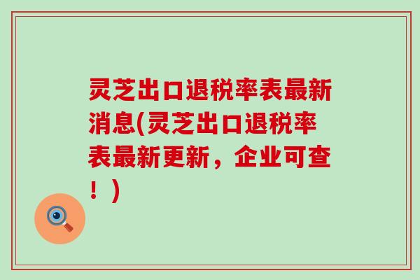 灵芝出口退税率表最新消息(灵芝出口退税率表最新更新，企业可查！)
