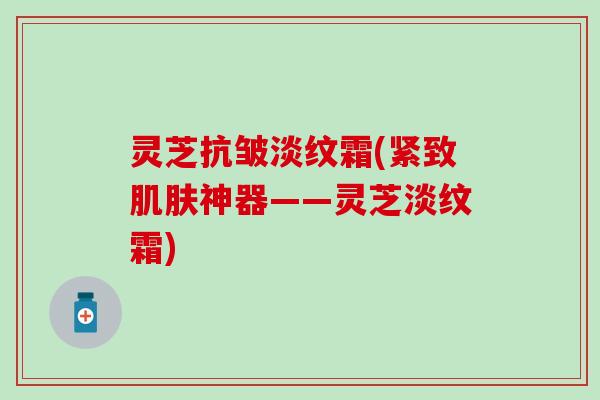 灵芝抗皱淡纹霜(紧致肌肤神器——灵芝淡纹霜)
