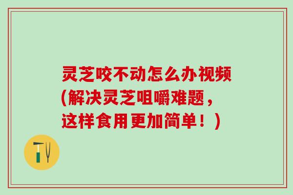 灵芝咬不动怎么办视频(解决灵芝咀嚼难题，这样食用更加简单！)