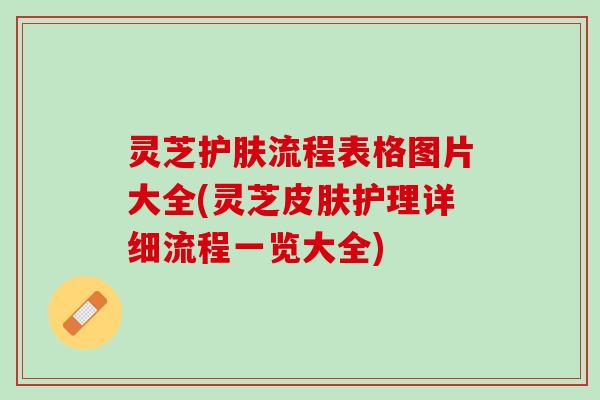 灵芝护肤流程表格图片大全(灵芝皮肤护理详细流程一览大全)