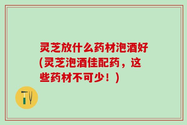 灵芝放什么药材泡酒好(灵芝泡酒佳配药，这些药材不可少！)