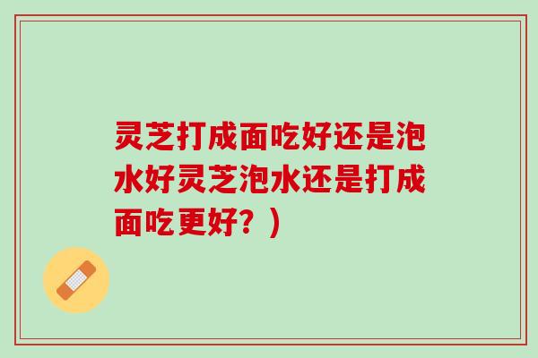 灵芝打成面吃好还是泡水好灵芝泡水还是打成面吃更好？)