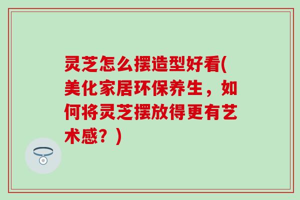 灵芝怎么摆造型好看(美化家居环保养生，如何将灵芝摆放得更有艺术感？)