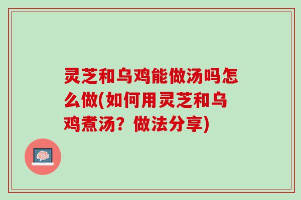 灵芝和乌鸡能做汤吗怎么做(如何用灵芝和乌鸡煮汤？做法分享)