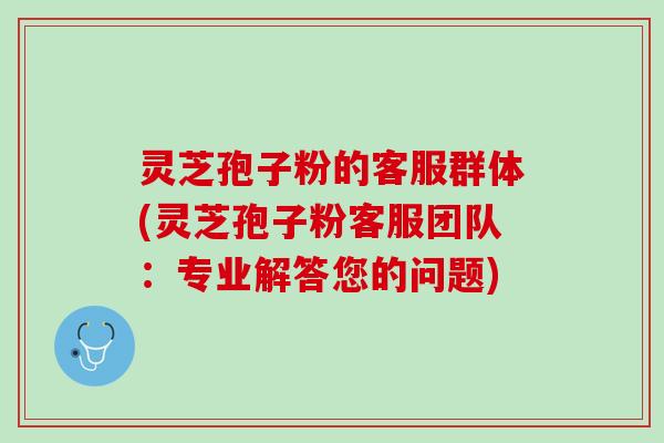 灵芝孢子粉的客服群体(灵芝孢子粉客服团队：专业解答您的问题)