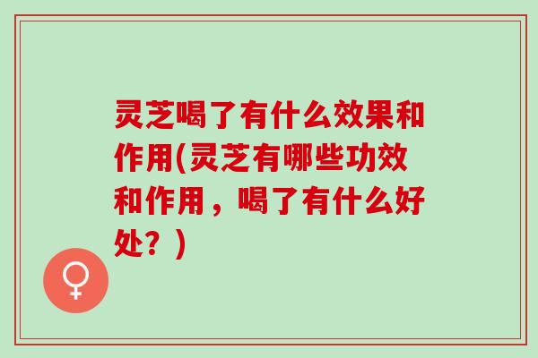灵芝喝了有什么效果和作用(灵芝有哪些功效和作用，喝了有什么好处？)