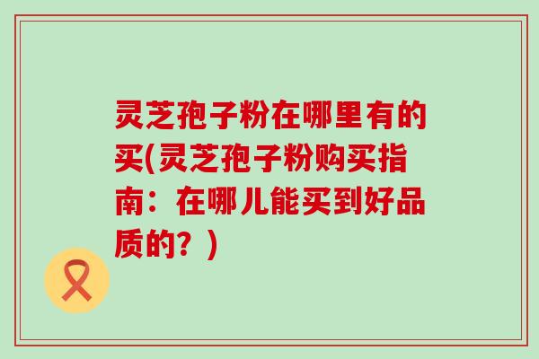 灵芝孢子粉在哪里有的买(灵芝孢子粉购买指南：在哪儿能买到好品质的？)