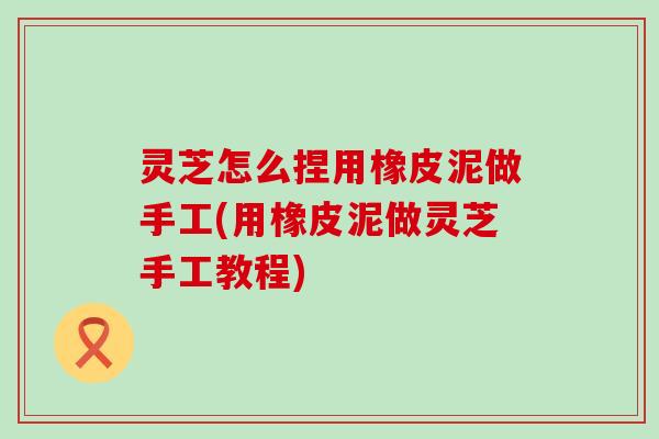 灵芝怎么捏用橡皮泥做手工(用橡皮泥做灵芝手工教程)