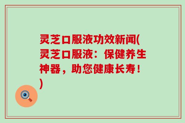 灵芝口服液功效新闻(灵芝口服液：保健养生神器，助您健康长寿！)