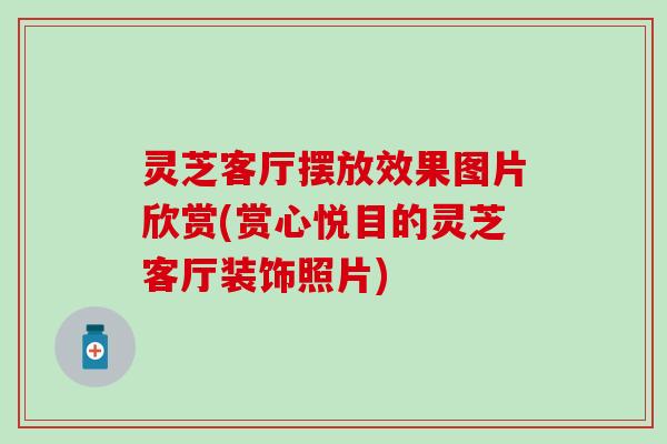 灵芝客厅摆放效果图片欣赏(赏心悦目的灵芝客厅装饰照片)
