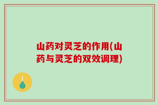 山药对灵芝的作用(山药与灵芝的双效调理)