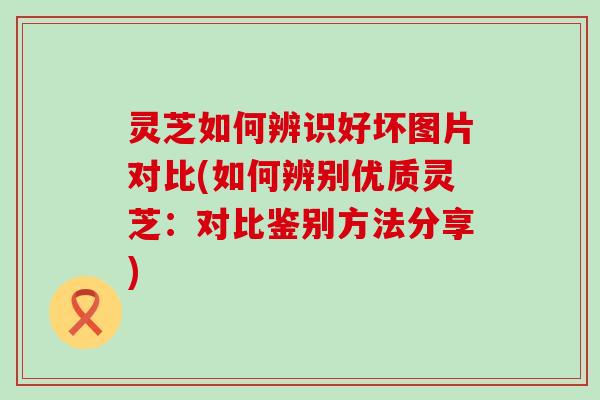 灵芝如何辨识好坏图片对比(如何辨别优质灵芝：对比鉴别方法分享)