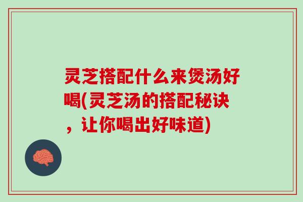灵芝搭配什么来煲汤好喝(灵芝汤的搭配秘诀，让你喝出好味道)