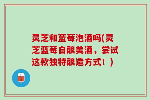 灵芝和蓝莓泡酒吗(灵芝蓝莓自酿美酒，尝试这款独特酿造方式！)