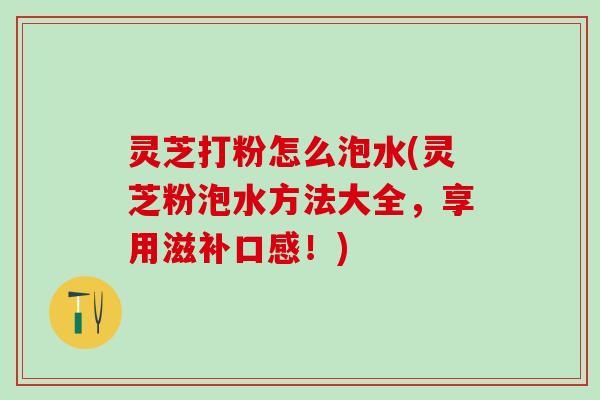 灵芝打粉怎么泡水(灵芝粉泡水方法大全，享用滋补口感！)