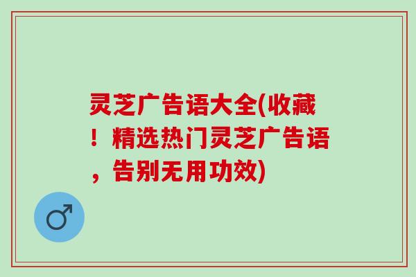 灵芝广告语大全(收藏！精选热门灵芝广告语，告别无用功效)