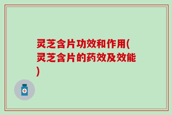 灵芝含片功效和作用(灵芝含片的药效及效能)