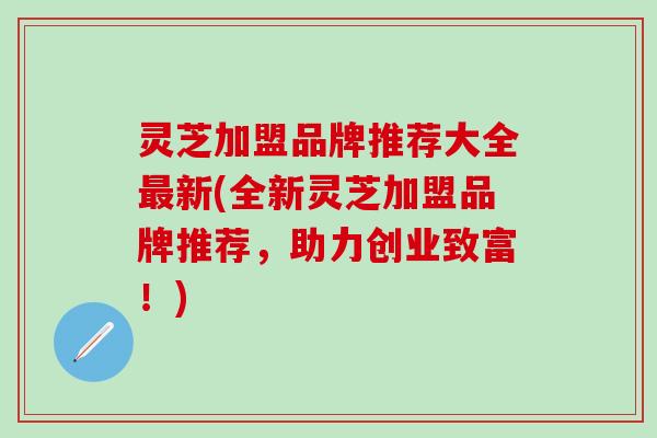 灵芝加盟品牌推荐大全最新(全新灵芝加盟品牌推荐，助力创业致富！)