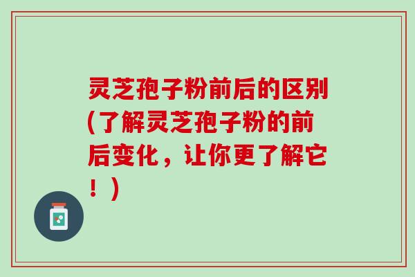 灵芝孢子粉前后的区别(了解灵芝孢子粉的前后变化，让你更了解它！)