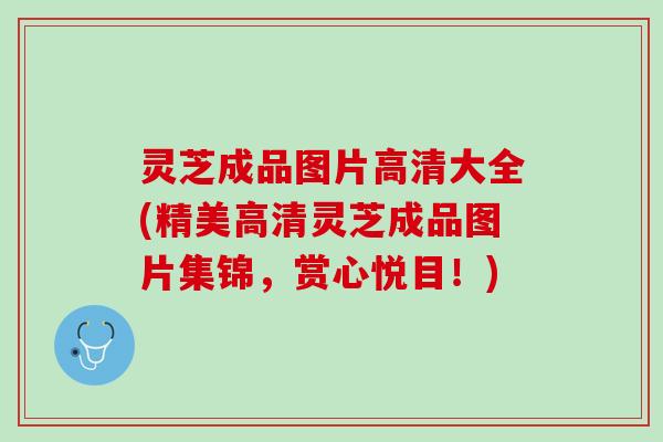 灵芝成品图片高清大全(精美高清灵芝成品图片集锦，赏心悦目！)