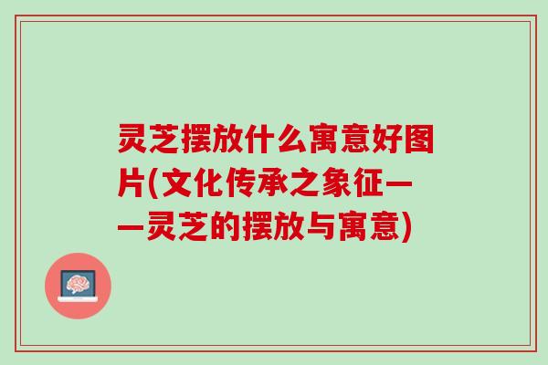 灵芝摆放什么寓意好图片(文化传承之象征——灵芝的摆放与寓意)