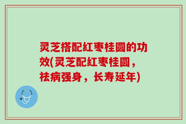 灵芝搭配红枣桂圆的功效(灵芝配红枣桂圆，祛病强身，长寿延年)