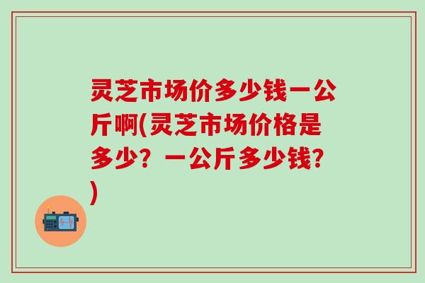 灵芝市场价多少钱一公斤啊(灵芝市场价格是多少？一公斤多少钱？)