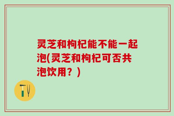 灵芝和枸杞能不能一起泡(灵芝和枸杞可否共泡饮用？)