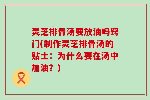 灵芝排骨汤要放油吗窍门(制作灵芝排骨汤的贴士：为什么要在汤中加油？)