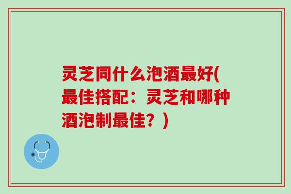灵芝同什么泡酒最好(最佳搭配：灵芝和哪种酒泡制最佳？)
