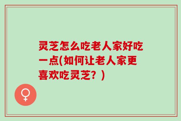灵芝怎么吃老人家好吃一点(如何让老人家更喜欢吃灵芝？)