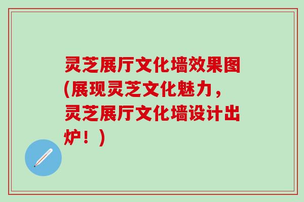 灵芝展厅文化墙效果图(展现灵芝文化魅力，灵芝展厅文化墙设计出炉！)