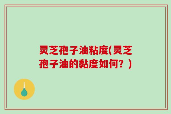 灵芝孢子油粘度(灵芝孢子油的黏度如何？)