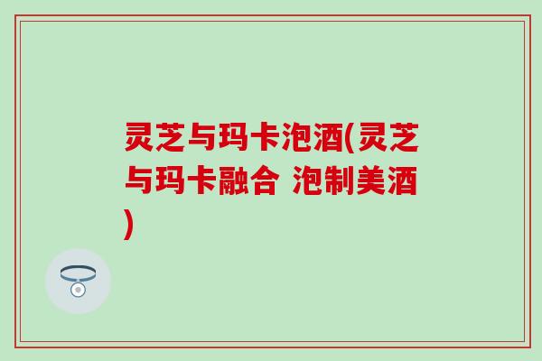 灵芝与玛卡泡酒(灵芝与玛卡融合 泡制美酒)