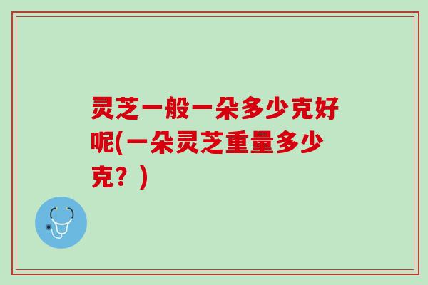 灵芝一般一朵多少克好呢(一朵灵芝重量多少克？)
