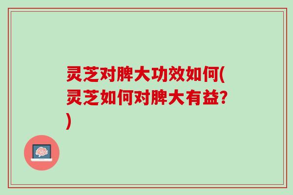 灵芝对脾大功效如何(灵芝如何对脾大有益？)