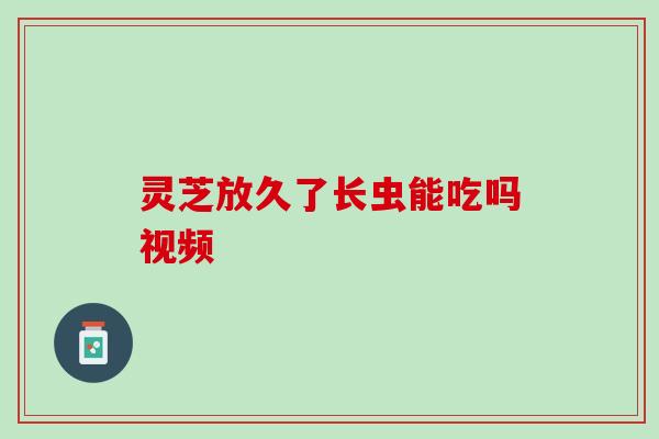灵芝放久了长虫能吃吗视频