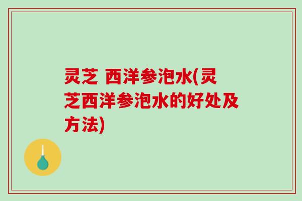 灵芝 西洋参泡水(灵芝西洋参泡水的好处及方法)