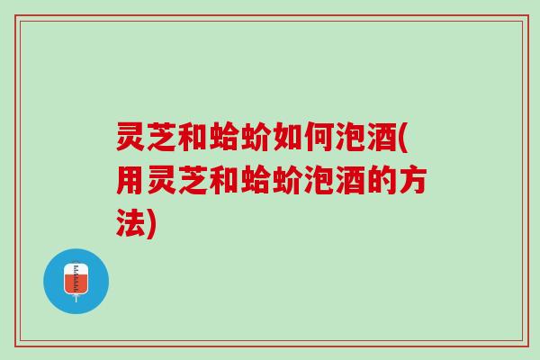 灵芝和蛤蚧如何泡酒(用灵芝和蛤蚧泡酒的方法)