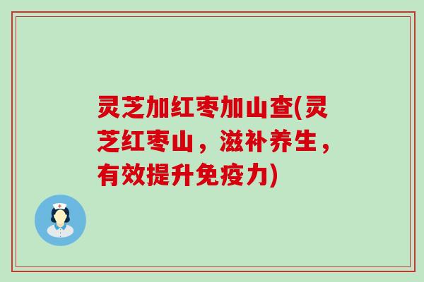 灵芝加红枣加山查(灵芝红枣山，滋补养生，有效提升免疫力)